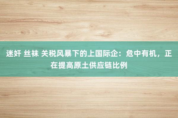 迷奸 丝袜 关税风暴下的上国际企：危中有机，正在提高原土供应链比例
