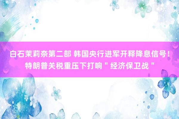 白石茉莉奈第二部 韩国央行进军开释降息信号！特朗普关税重压下打响＂经济保卫战＂