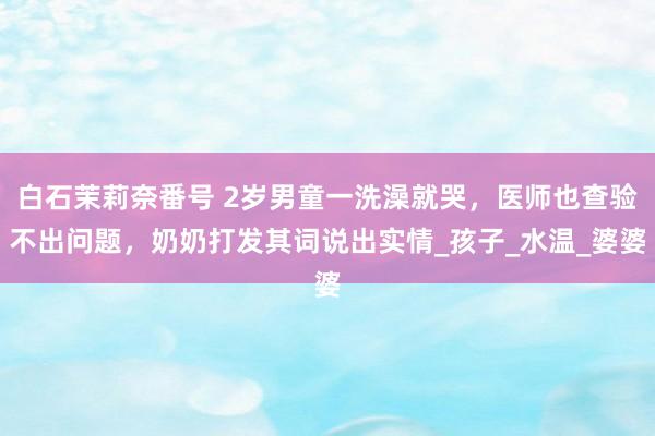 白石茉莉奈番号 2岁男童一洗澡就哭，医师也查验不出问题，奶奶打发其词说出实情_孩子_水温_婆婆