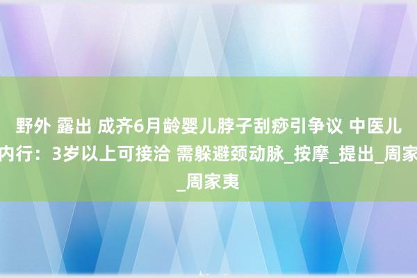 野外 露出 成齐6月龄婴儿脖子刮痧引争议 中医儿科内行：3岁以上可接洽 需躲避颈动脉_按摩_提出_周家夷