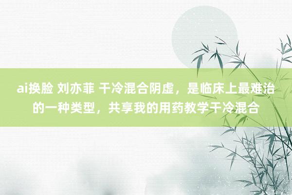 ai换脸 刘亦菲 干冷混合阴虚，是临床上最难治的一种类型，共享我的用药教学干冷混合