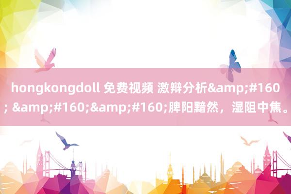 hongkongdoll 免费视频 激辩分析&#160; &#160;&#160;脾阳黯然，湿阻中焦。