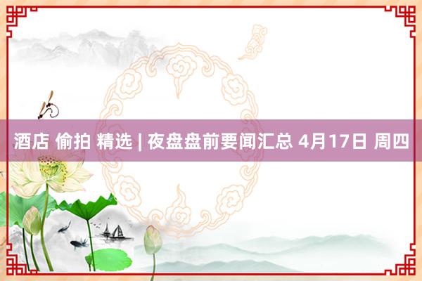 酒店 偷拍 精选 | 夜盘盘前要闻汇总 4月17日 周四