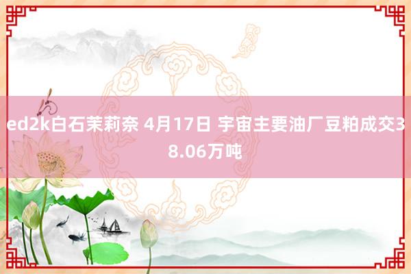 ed2k白石茉莉奈 4月17日 宇宙主要油厂豆粕成交38.06万吨