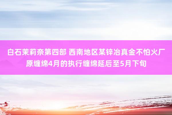 白石茉莉奈第四部 西南地区某锌冶真金不怕火厂原缠绵4月的执行缠绵延后至5月下旬