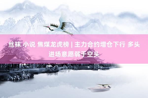丝袜 小说 焦煤龙虎榜 | 主力合约增仓下行 多头进场意愿弱于空头