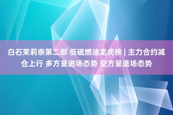 白石茉莉奈第二部 低硫燃油龙虎榜 | 主力合约减仓上行 多方呈进场态势 空方呈退场态势