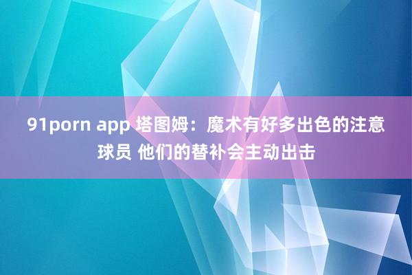 91porn app 塔图姆：魔术有好多出色的注意球员 他们的替补会主动出击