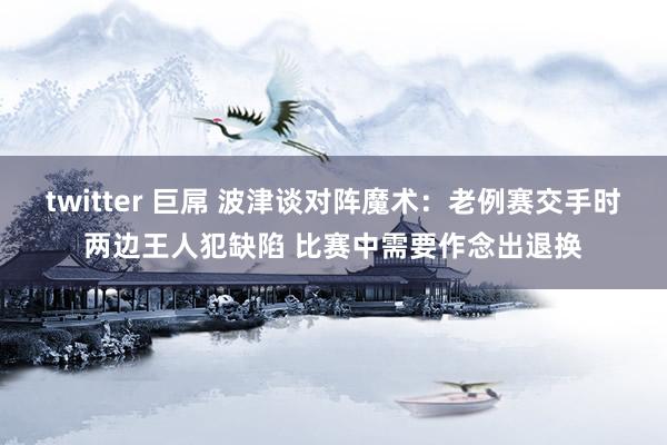 twitter 巨屌 波津谈对阵魔术：老例赛交手时两边王人犯缺陷 比赛中需要作念出退换