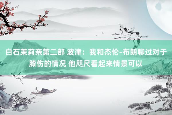 白石茉莉奈第二部 波津：我和杰伦-布朗聊过对于膝伤的情况 他咫尺看起来情景可以