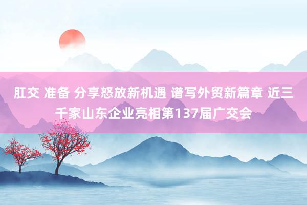 肛交 准备 分享怒放新机遇 谱写外贸新篇章 近三千家山东企业亮相第137届广交会
