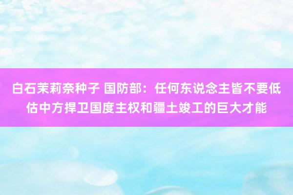 白石茉莉奈种子 国防部：任何东说念主皆不要低估中方捍卫国度主权和疆土竣工的巨大才能