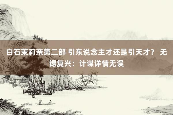 白石茉莉奈第二部 引东说念主才还是引天才？ 无锡复兴：计谋详情无误