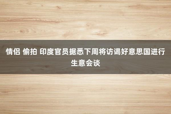 情侣 偷拍 印度官员据悉下周将访谒好意思国进行生意会谈
