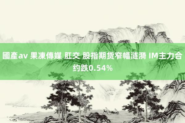 國產av 果凍傳媒 肛交 股指期货窄幅涟漪 IM主力合约跌0.54%