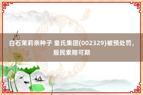 白石茉莉奈种子 皇氏集团(002329)被预处罚，股民索赔可期