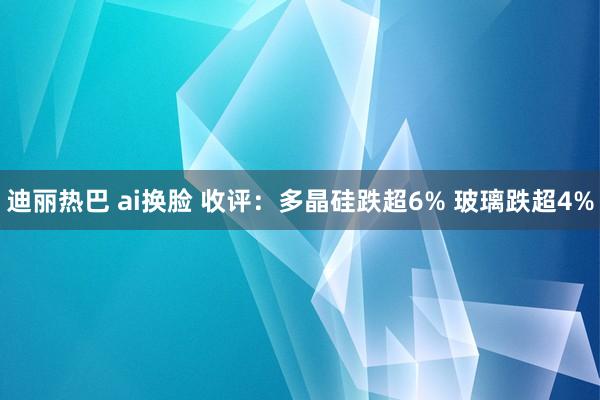 迪丽热巴 ai换脸 收评：多晶硅跌超6% 玻璃跌超4%