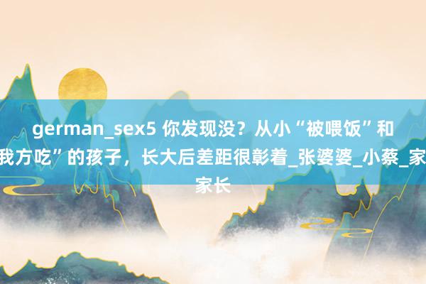 german_sex5 你发现没？从小“被喂饭”和“我方吃”的孩子，长大后差距很彰着_张婆婆_小蔡_家长
