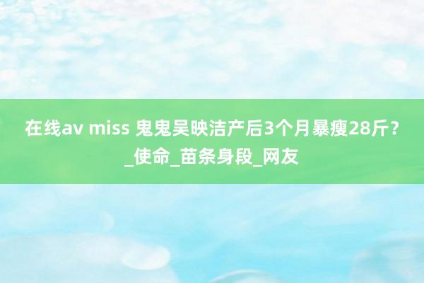 在线av miss 鬼鬼吴映洁产后3个月暴瘦28斤？_使命_苗条身段_网友