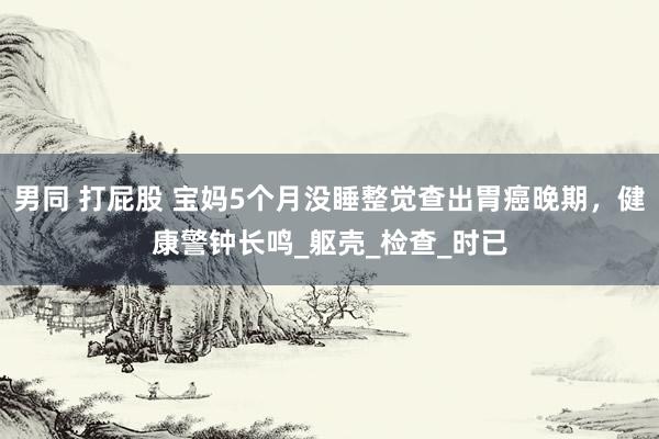 男同 打屁股 宝妈5个月没睡整觉查出胃癌晚期，健康警钟长鸣_躯壳_检查_时已
