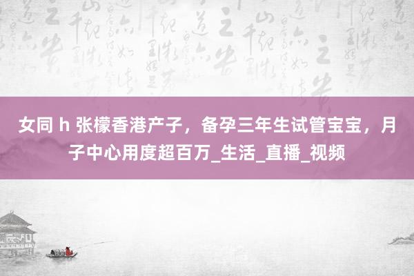 女同 h 张檬香港产子，备孕三年生试管宝宝，月子中心用度超百万_生活_直播_视频