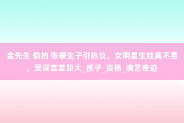 金先生 偷拍 张檬生子引热议，女明星生娃真不易，吴谨言差距大_孩子_资格_演艺奇迹