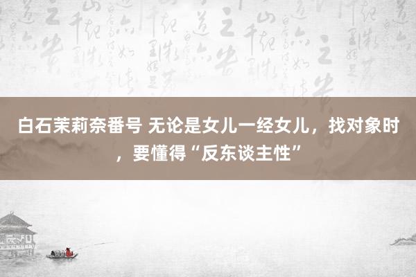 白石茉莉奈番号 无论是女儿一经女儿，找对象时，要懂得“反东谈主性”