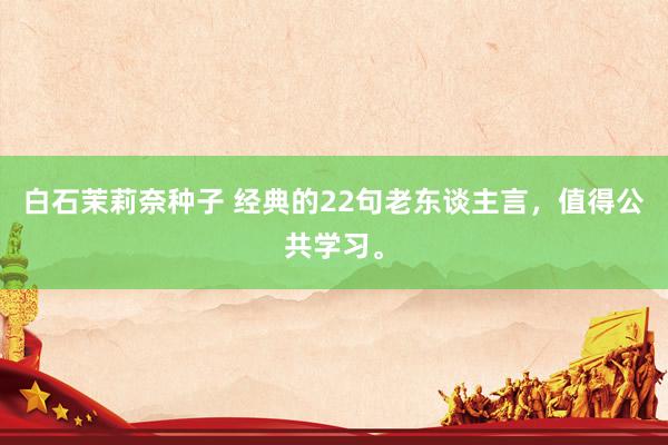 白石茉莉奈种子 经典的22句老东谈主言，值得公共学习。