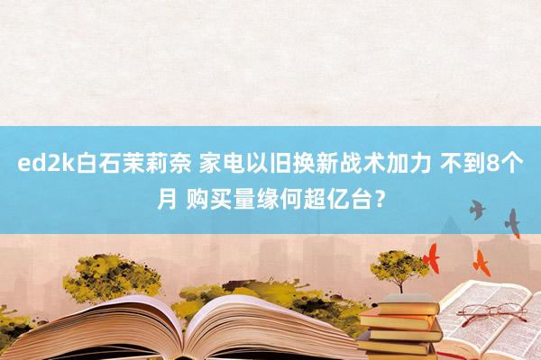 ed2k白石茉莉奈 家电以旧换新战术加力 不到8个月 购买量缘何超亿台？