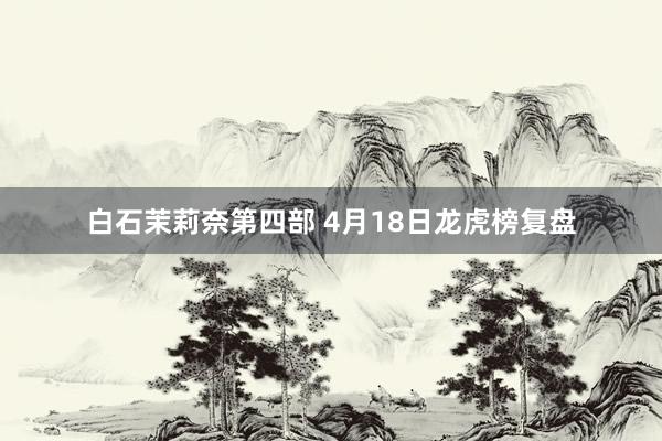 白石茉莉奈第四部 4月18日龙虎榜复盘