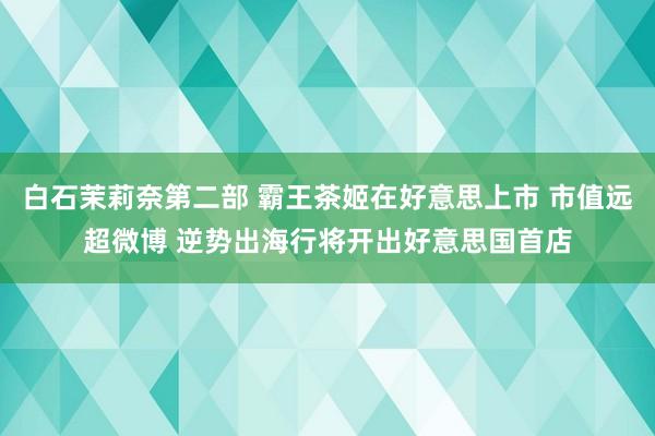 白石茉莉奈第二部 霸王茶姬在好意思上市 市值远超微博 逆势出海行将开出好意思国首店