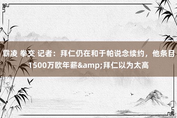 霸凌 拳交 记者：拜仁仍在和于帕说念续约，他条目1500万欧年薪&拜仁以为太高