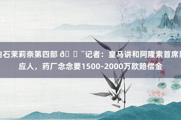 白石茉莉奈第四部 🚨记者：皇马讲和阿隆索首席照应人，药厂念念要1500-2000万欧赔偿金