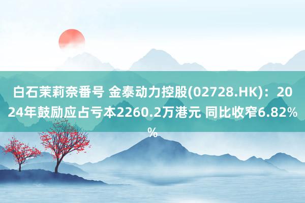 白石茉莉奈番号 金泰动力控股(02728.HK)：2024年鼓励应占亏本2260.2万港元 同比收窄6.82%