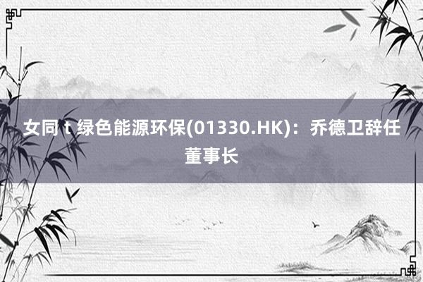 女同 t 绿色能源环保(01330.HK)：乔德卫辞任董事长