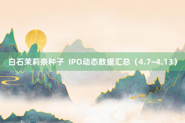 白石茉莉奈种子  IPO动态数据汇总（4.7~4.13）