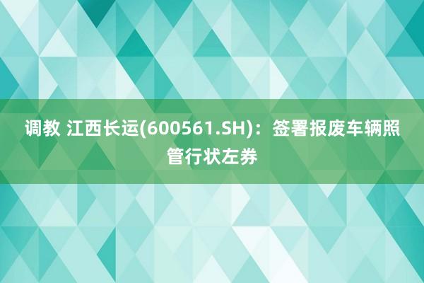 调教 江西长运(600561.SH)：签署报废车辆照管行状左券