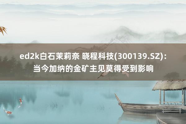 ed2k白石茉莉奈 晓程科技(300139.SZ)：当今加纳的金矿主见莫得受到影响
