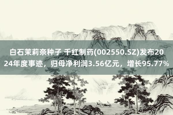 白石茉莉奈种子 千红制药(002550.SZ)发布2024年度事迹，归母净利润3.56亿元，增长95.77%
