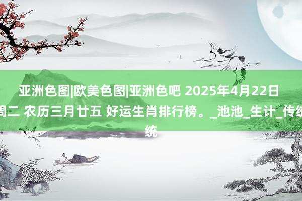 亚洲色图|欧美色图|亚洲色吧 2025年4月22日 周二 农历三月廿五 好运生肖排行榜。_池池_生计_传统