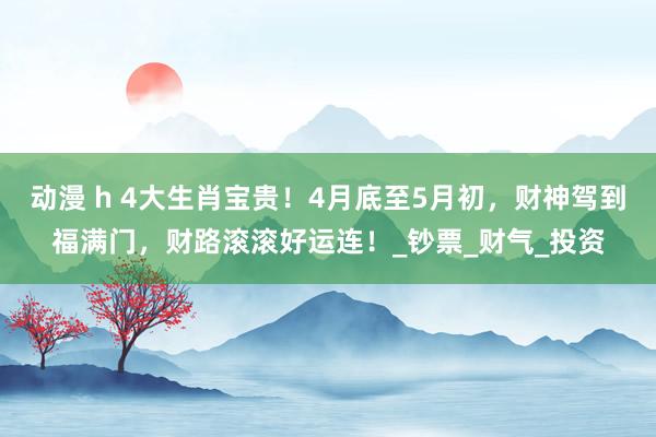 动漫 h 4大生肖宝贵！4月底至5月初，财神驾到福满门，财路滚滚好运连！_钞票_财气_投资