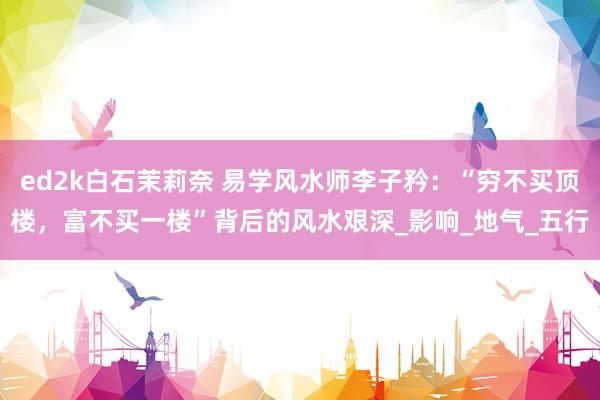 ed2k白石茉莉奈 易学风水师李子矜：“穷不买顶楼，富不买一楼”背后的风水艰深_影响_地气_五行