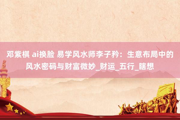 邓紫棋 ai换脸 易学风水师李子矜：生意布局中的风水密码与财富微妙_财运_五行_瞎想