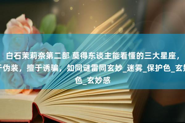 白石茉莉奈第二部 莫得东谈主能看懂的三大星座，擅于伪装，擅于诱骗，如同谜雷同玄妙_迷雾_保护色_玄妙感