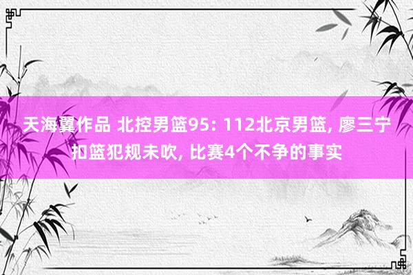 天海翼作品 北控男篮95: 112北京男篮, 廖三宁扣篮犯规未吹, 比赛4个不争的事实