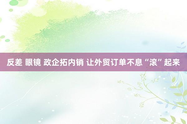 反差 眼镜 政企拓内销 让外贸订单不息“滚”起来