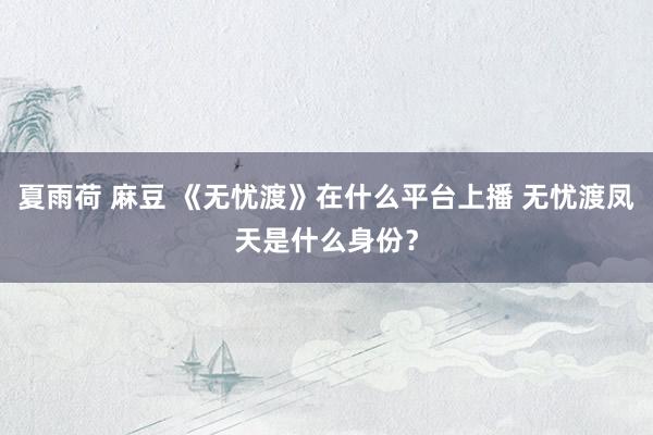 夏雨荷 麻豆 《无忧渡》在什么平台上播 无忧渡凤天是什么身份？