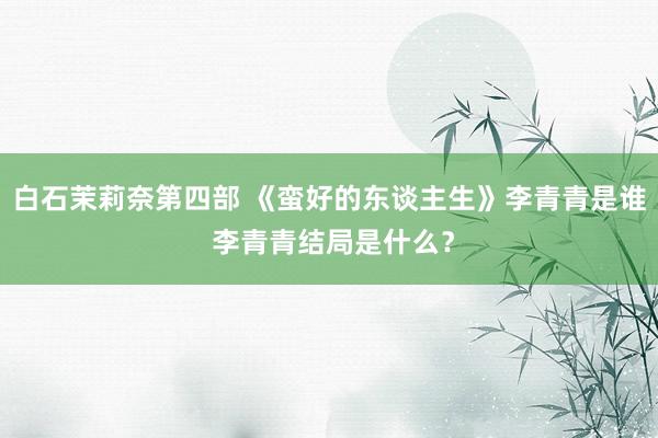 白石茉莉奈第四部 《蛮好的东谈主生》李青青是谁 李青青结局是什么？