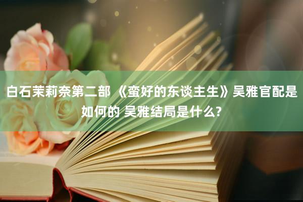 白石茉莉奈第二部 《蛮好的东谈主生》吴雅官配是如何的 吴雅结局是什么?