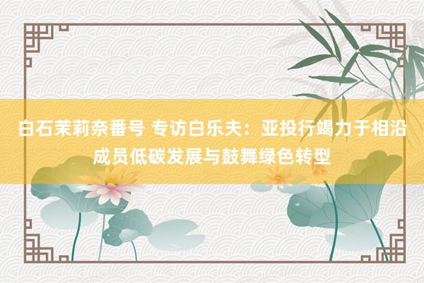 白石茉莉奈番号 专访白乐夫：亚投行竭力于相沿成员低碳发展与鼓舞绿色转型